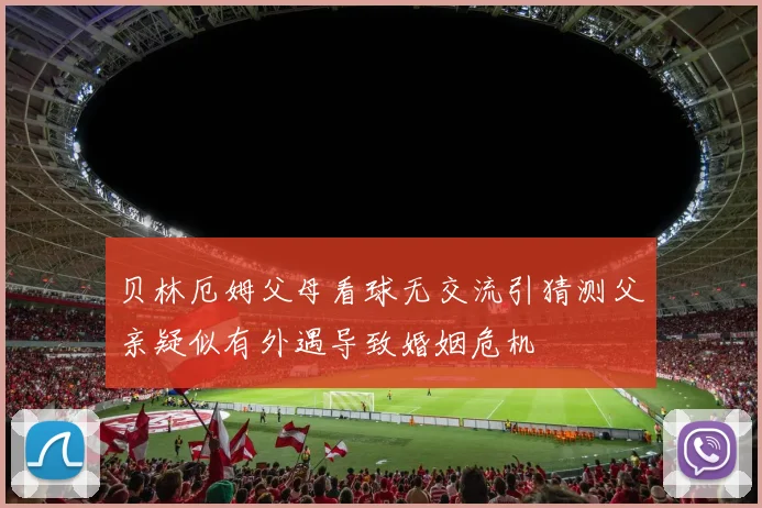 贝林厄姆父母看球无交流引猜测父亲疑似有外遇导致婚姻危机