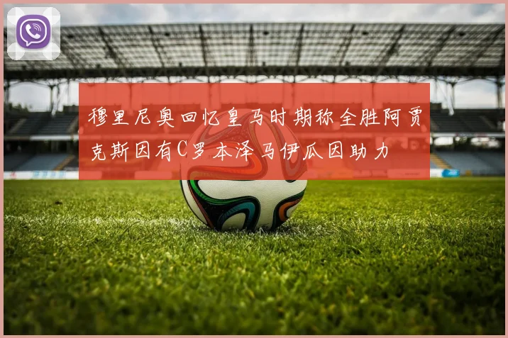 穆里尼奥回忆皇马时期称全胜阿贾克斯因有C罗本泽马伊瓜因助力