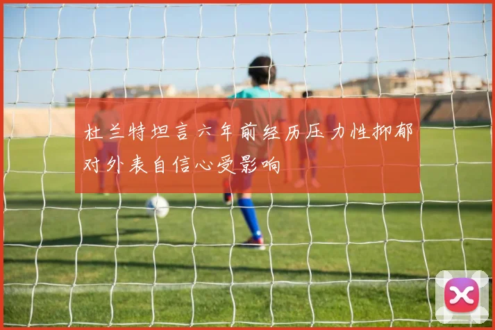 杜兰特坦言六年前经历压力性抑郁对外表自信心受影响