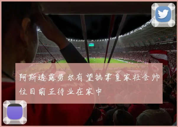 阿斯透露劳尔有望执掌皇家社会帅位目前正待业在家中