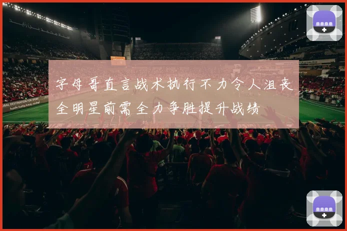 字母哥直言战术执行不力令人沮丧全明星前需全力争胜提升战绩