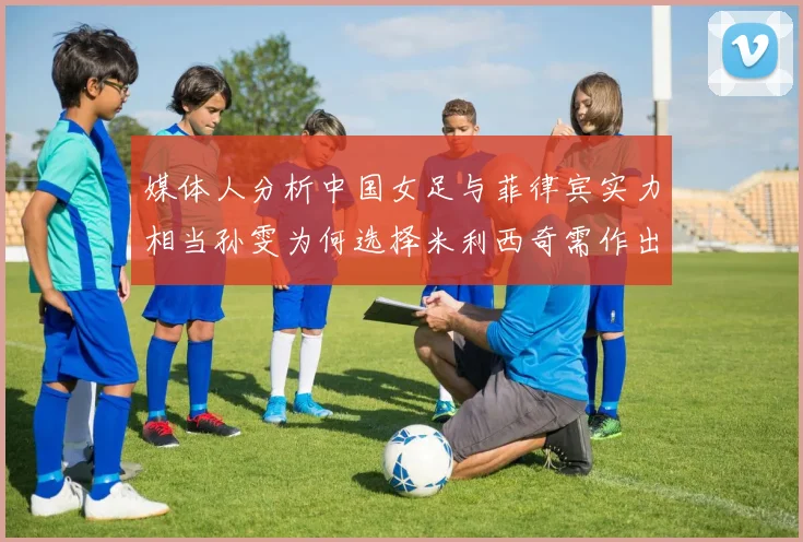 媒体人分析中国女足与菲律宾实力相当孙雯为何选择米利西奇需作出解释