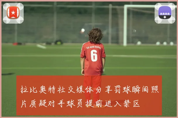 拉比奥特社交媒体分享罚球瞬间照片质疑对手球员提前进入禁区