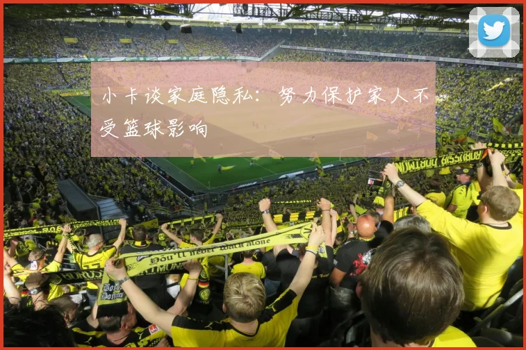 小卡谈家庭隐私：努力保护家人不受篮球影响