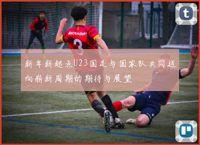 新年新起点U23国足与国家队共同迈向崭新周期的期待与展望