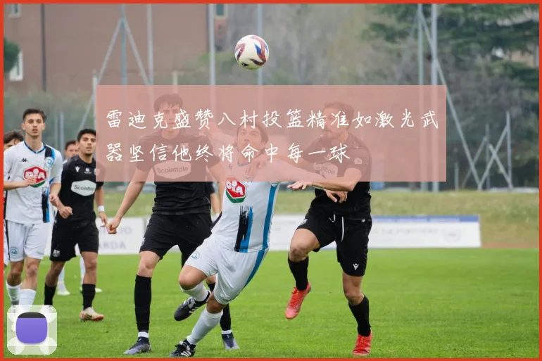 雷迪克盛赞八村投篮精准如激光武器坚信他终将命中每一球
