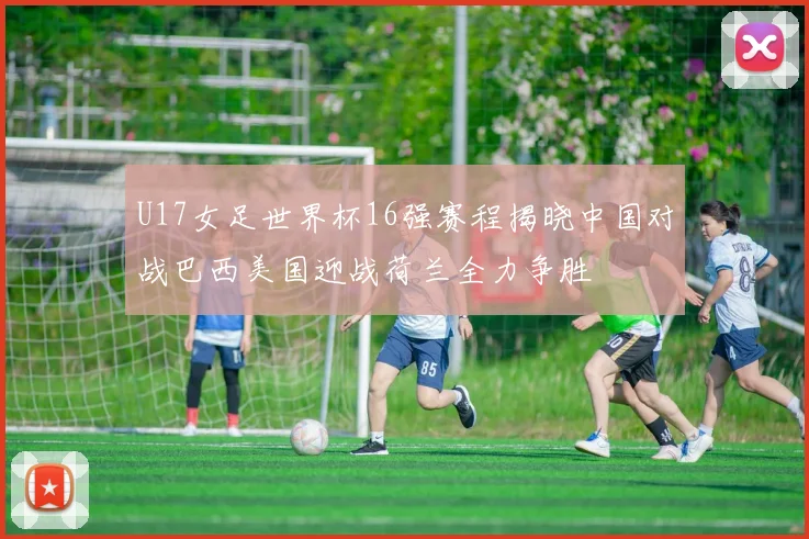 U17女足世界杯16强赛程揭晓中国对战巴西美国迎战荷兰全力争胜