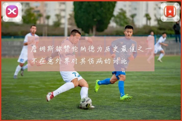 詹姆斯称赞伦纳德为历史最佳之一不在意外界对其伤病的讨论