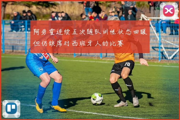 阿劳霍连续五次随队训练状态回暖但仍缺席对西班牙人的比赛