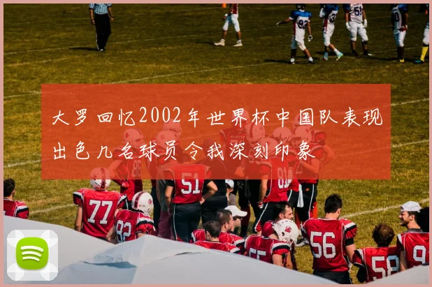 大罗回忆2002年世界杯中国队表现出色几名球员令我深刻印象