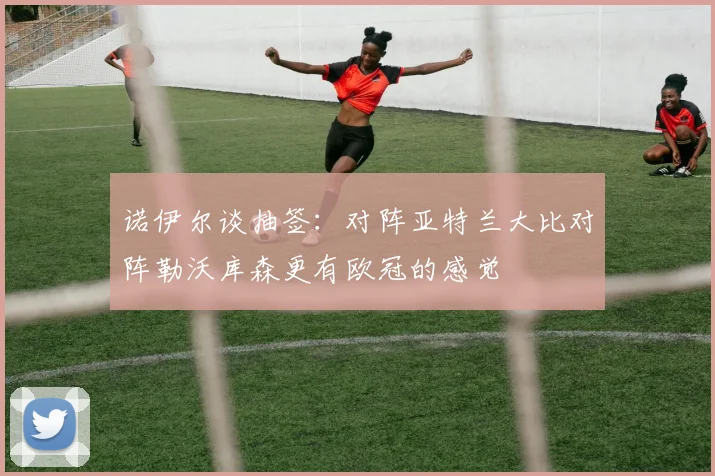 诺伊尔谈抽签：对阵亚特兰大比对阵勒沃库森更有欧冠的感觉