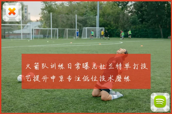 火箭队训练日常曝光杜兰特单打技艺提升申京专注低位技术磨练