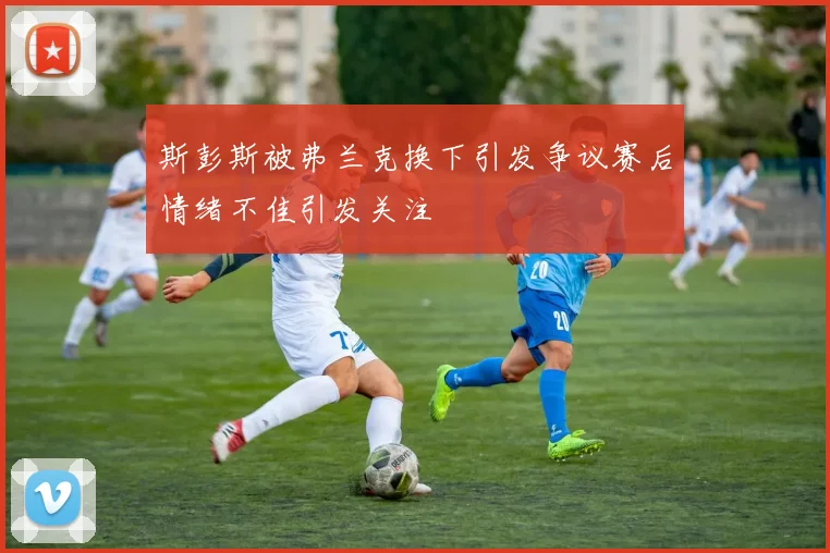 斯彭斯被弗兰克换下引发争议赛后情绪不佳引发关注