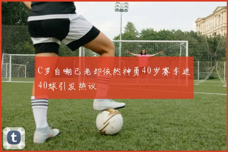 C罗自嘲已老却依然神勇40岁赛季进40球引发热议