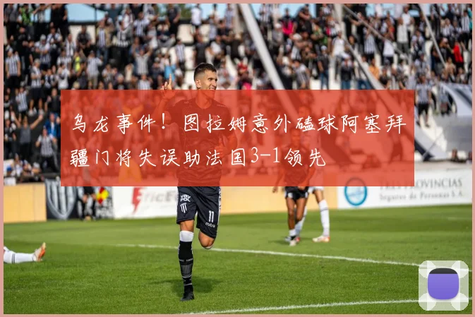 乌龙事件！图拉姆意外磕球阿塞拜疆门将失误助法国3-1领先