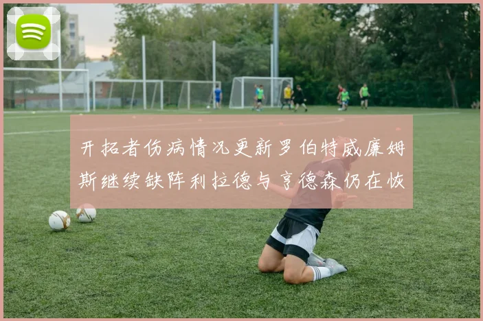 开拓者伤病情况更新罗伯特威廉姆斯继续缺阵利拉德与亨德森仍在恢复中