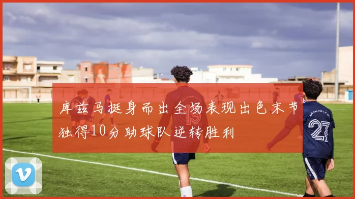 库兹马挺身而出全场表现出色末节独得10分助球队逆转胜利