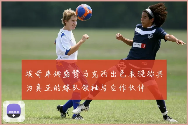埃奇库姆盛赞马克西出色表现称其为真正的球队领袖与合作伙伴