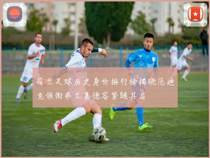 荷兰足球历史身价排行榜揭晓范迪克领衔弗兰基德容紧随其后