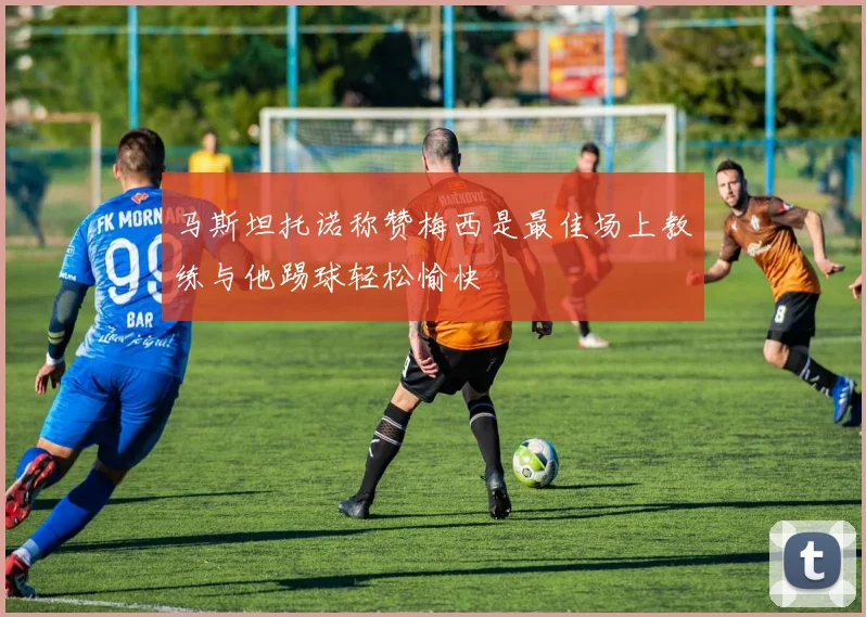 马斯坦托诺称赞梅西是最佳场上教练与他踢球轻松愉快
