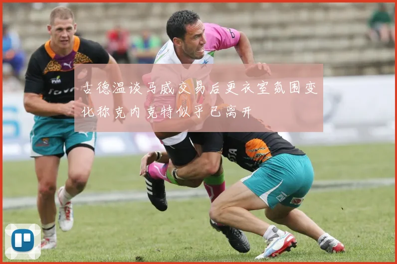古德温谈马威交易后更衣室氛围变化称克内克特似乎已离开