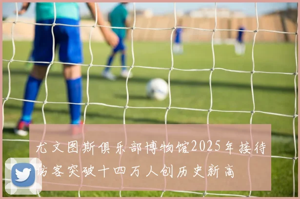 尤文图斯俱乐部博物馆2025年接待访客突破十四万人创历史新高