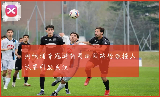 利物浦夺冠游行司机因路怒症撞人认罪引发关注