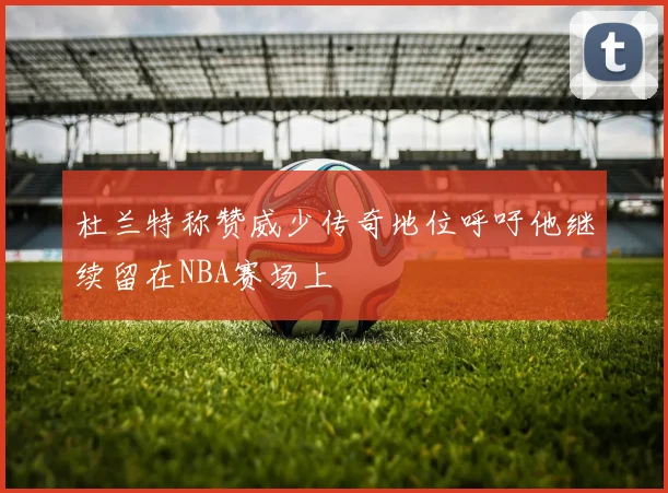 杜兰特称赞威少传奇地位呼吁他继续留在NBA赛场上