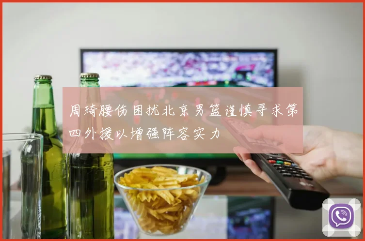周琦腰伤困扰北京男篮谨慎寻求第四外援以增强阵容实力