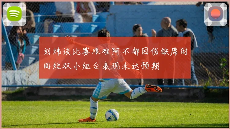 刘炜谈比赛艰难阿不都因伤缺席时间短双小组合表现未达预期